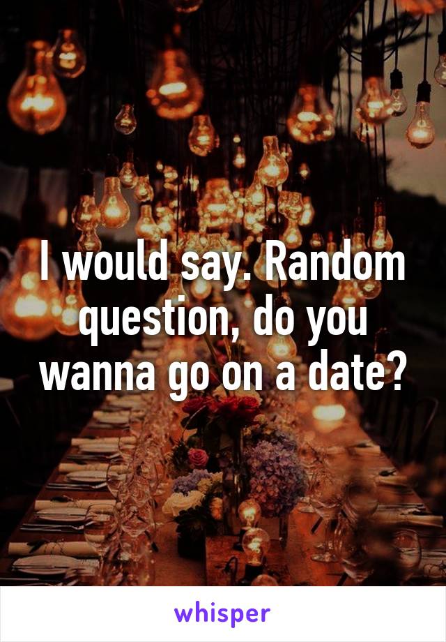 I would say. Random question, do you wanna go on a date?