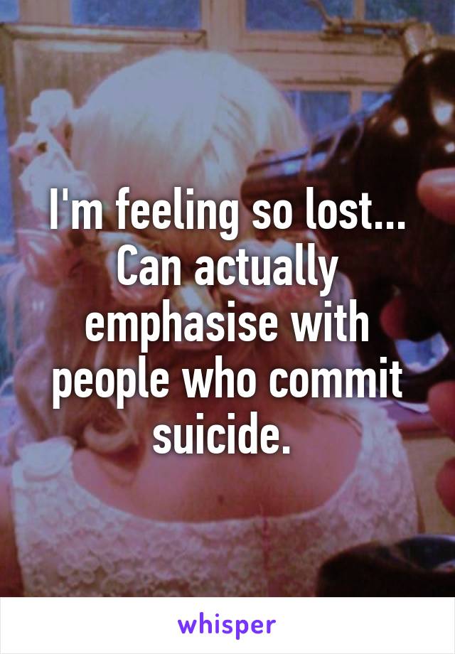 I'm feeling so lost... Can actually emphasise with people who commit suicide. 