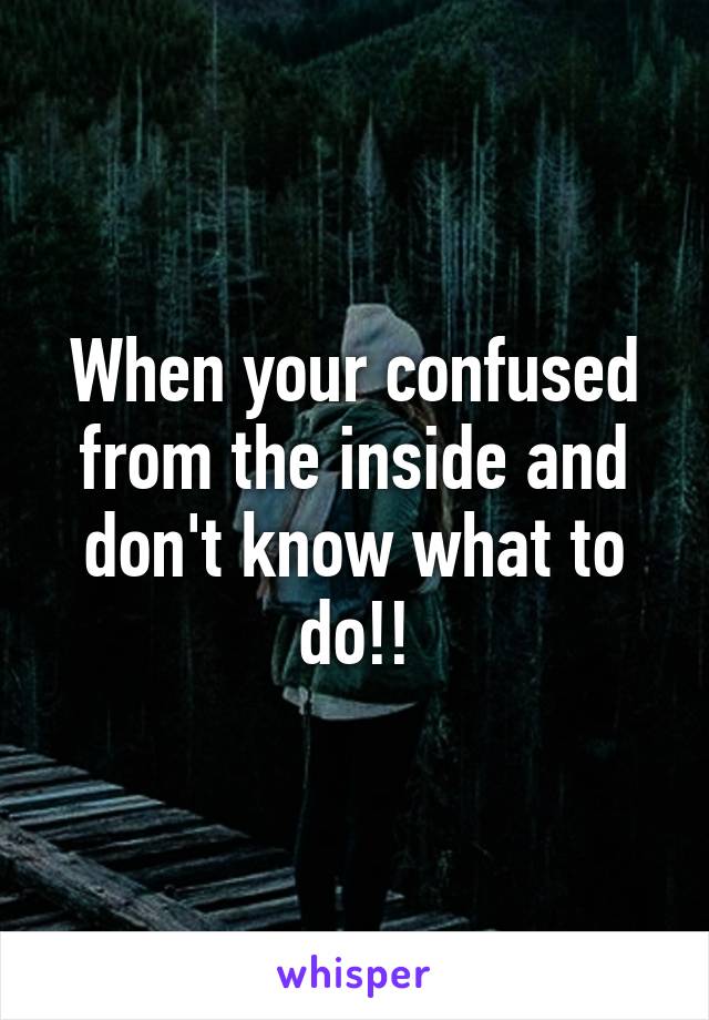 When your confused from the inside and don't know what to do!!