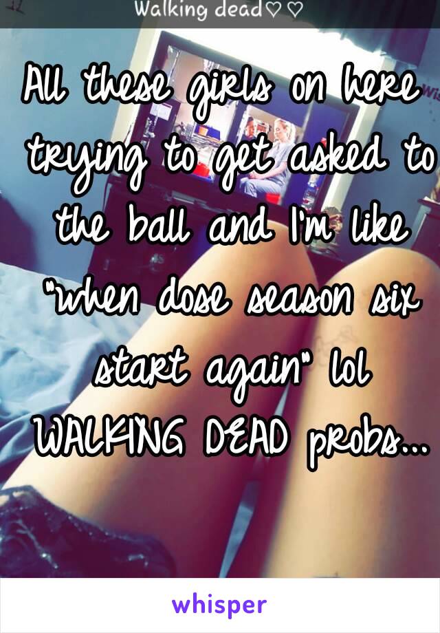 All these girls on here trying to get asked to the ball and I'm like "when dose season six start again" lol WALKING DEAD probs...