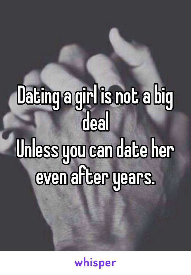 Dating a girl is not a big deal
Unless you can date her even after years.