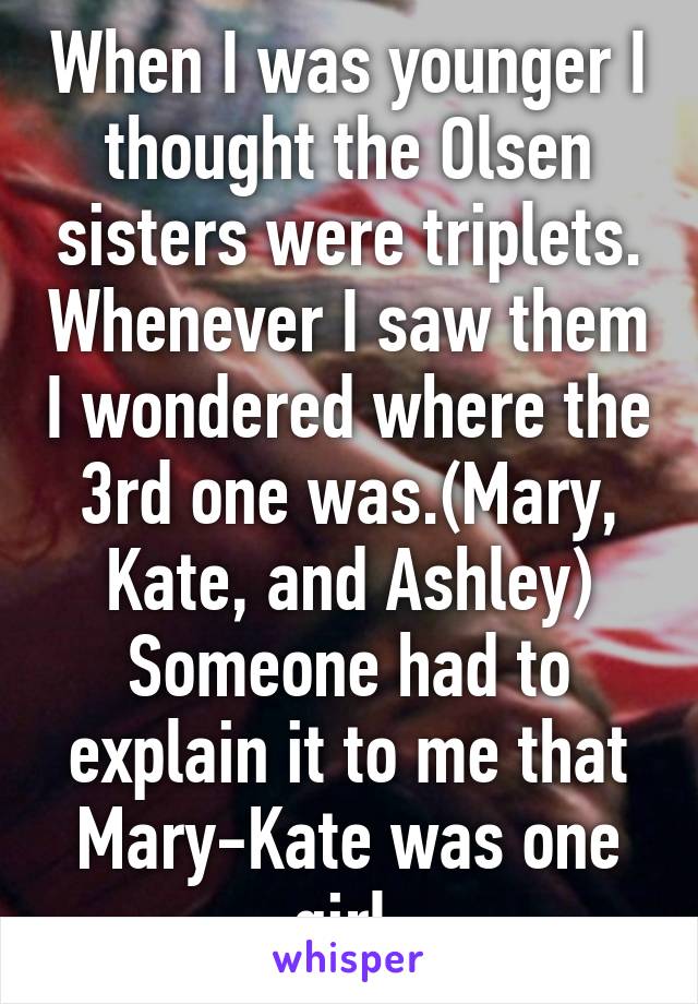 When I was younger I thought the Olsen sisters were triplets. Whenever I saw them I wondered where the 3rd one was.(Mary, Kate, and Ashley) Someone had to explain it to me that Mary-Kate was one girl.