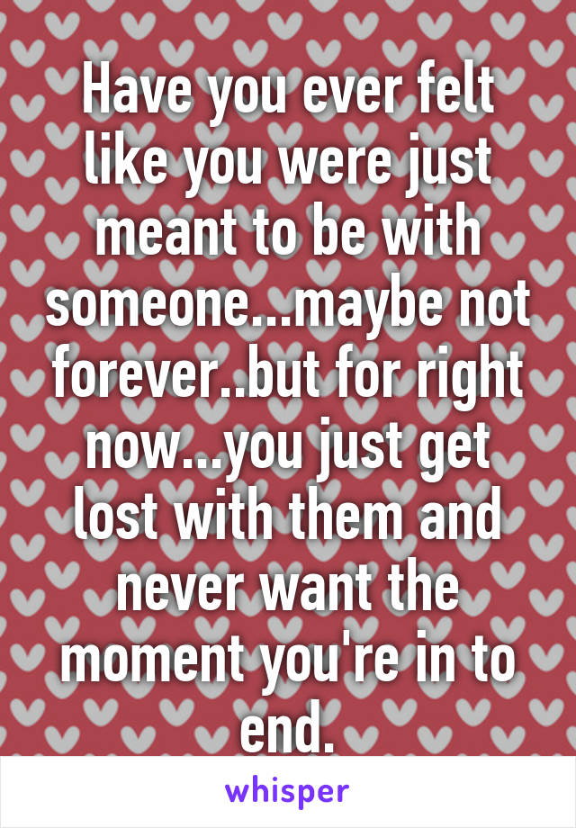 Have you ever felt like you were just meant to be with someone...maybe not forever..but for right now...you just get lost with them and never want the moment you're in to end.