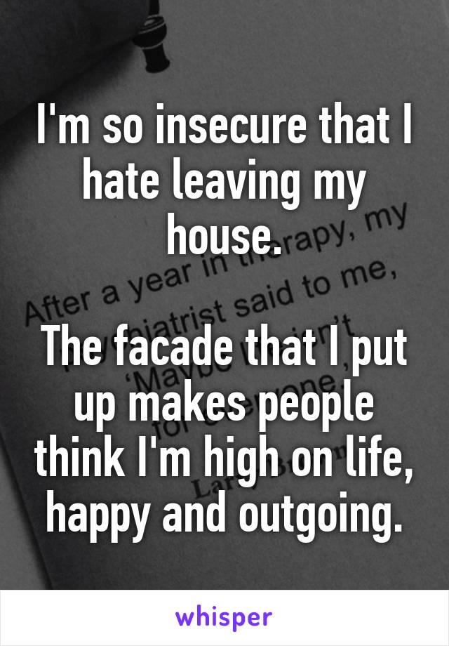 I'm so insecure that I hate leaving my house.

The facade that I put up makes people think I'm high on life, happy and outgoing.