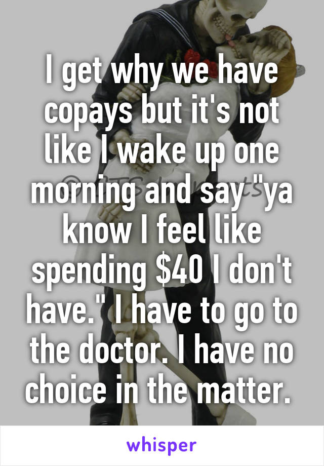 I get why we have copays but it's not like I wake up one morning and say "ya know I feel like spending $40 I don't have." I have to go to the doctor. I have no choice in the matter. 