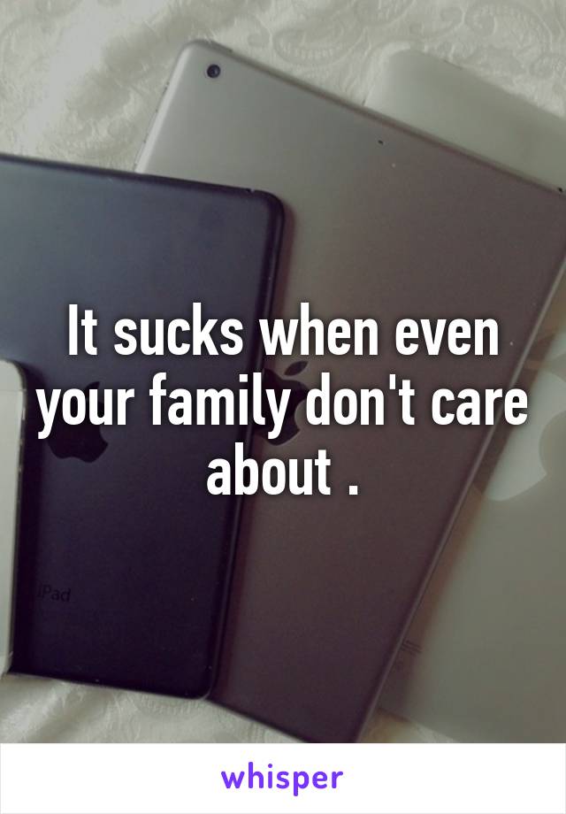 It sucks when even your family don't care about .