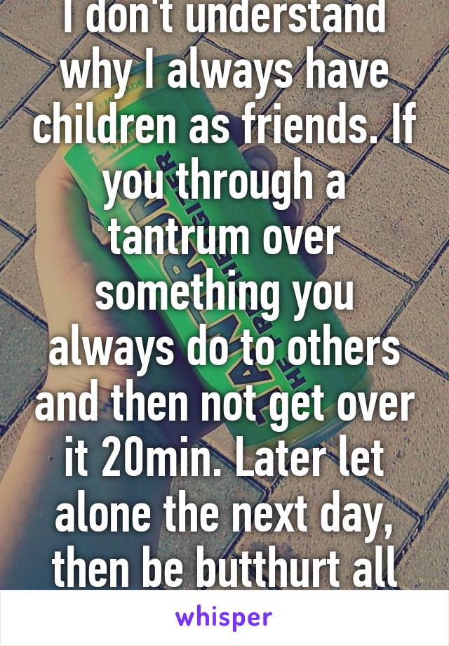 I don't understand why I always have children as friends. If you through a tantrum over something you always do to others and then not get over it 20min. Later let alone the next day, then be butthurt all you want, honest 