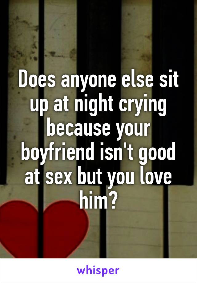 Does anyone else sit up at night crying because your boyfriend isn't good at sex but you love him?