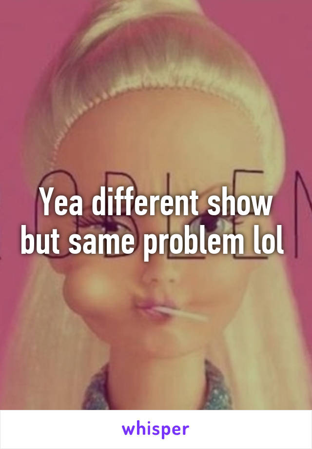 Yea different show but same problem lol 