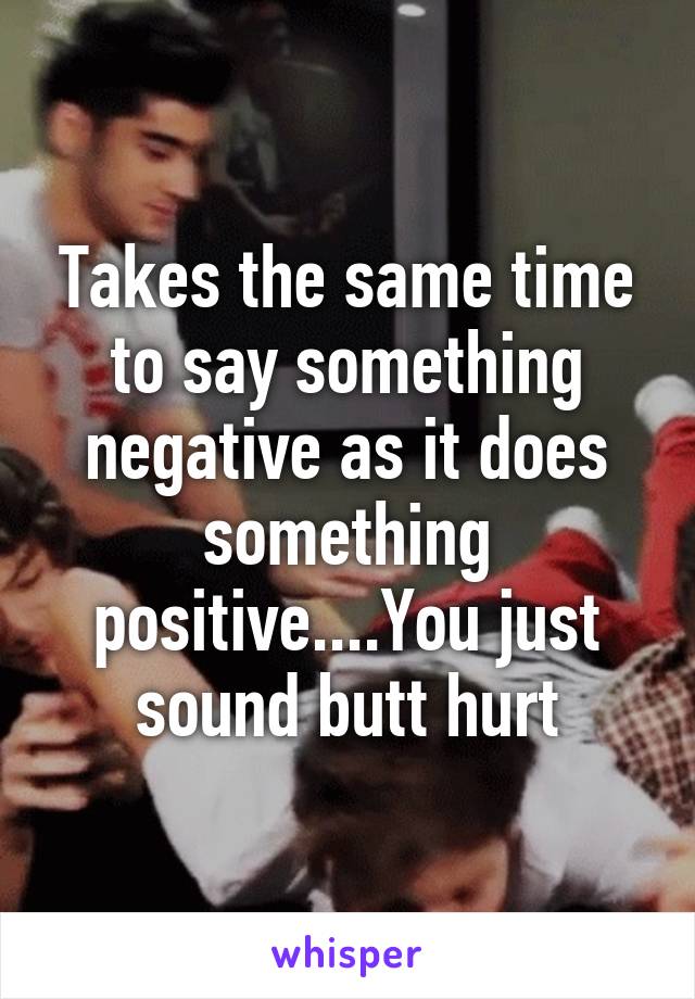 Takes the same time to say something negative as it does something positive....You just sound butt hurt