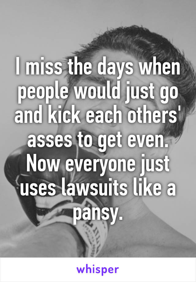 I miss the days when people would just go and kick each others' asses to get even.
Now everyone just uses lawsuits like a pansy.