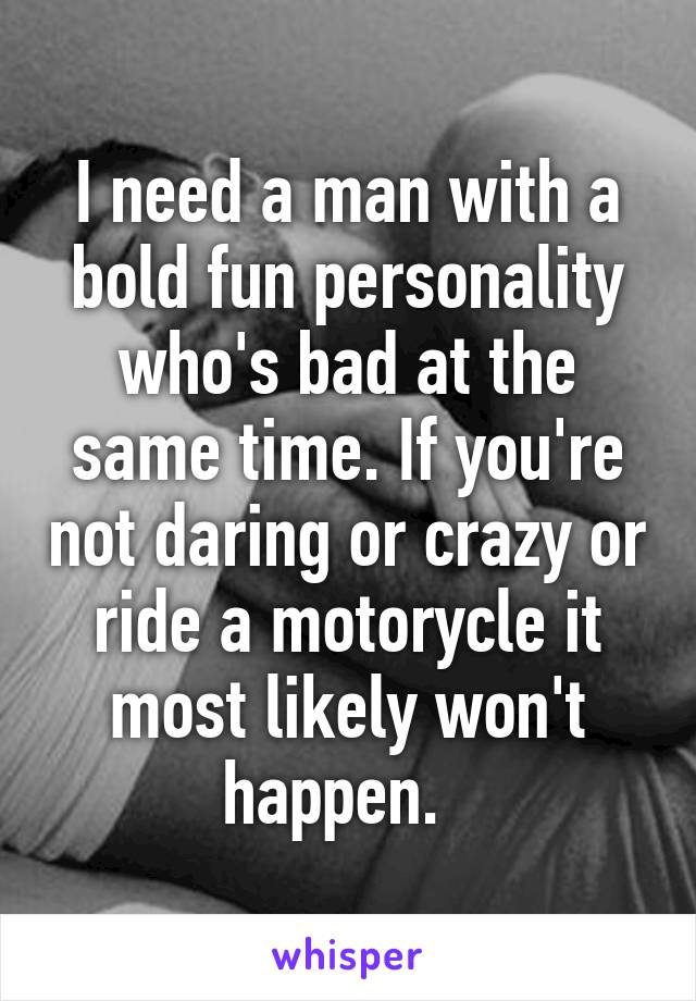 I need a man with a bold fun personality who's bad at the same time. If you're not daring or crazy or ride a motorycle it most likely won't happen.  