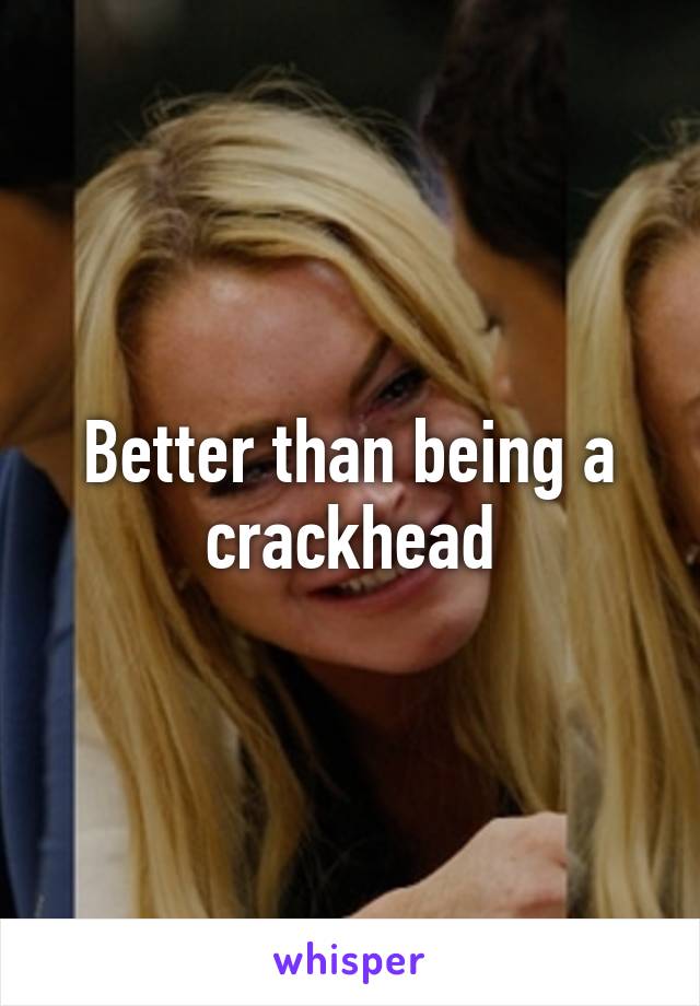 Better than being a crackhead