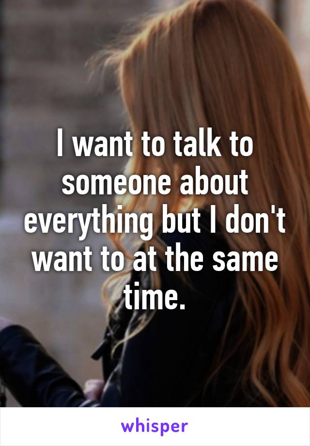 I want to talk to someone about everything but I don't want to at the same time.