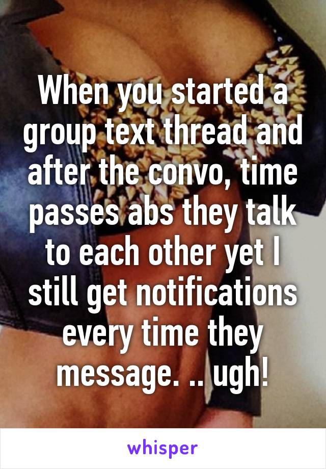 When you started a group text thread and after the convo, time passes abs they talk to each other yet I still get notifications every time they message. .. ugh!