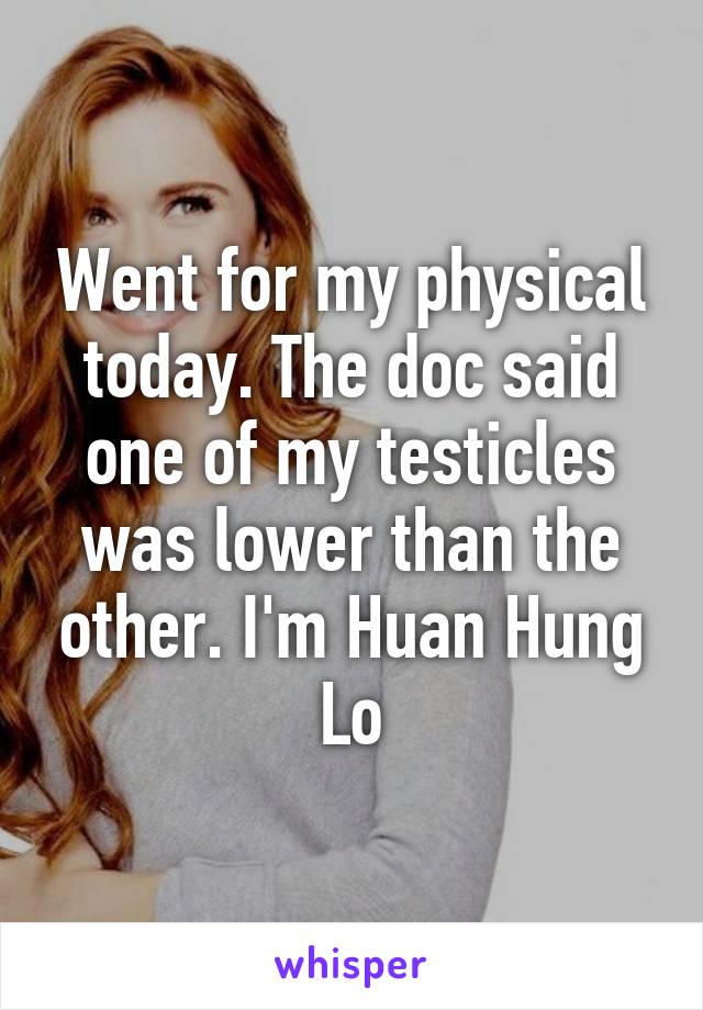 Went for my physical today. The doc said one of my testicles was lower than the other. I'm Huan Hung Lo