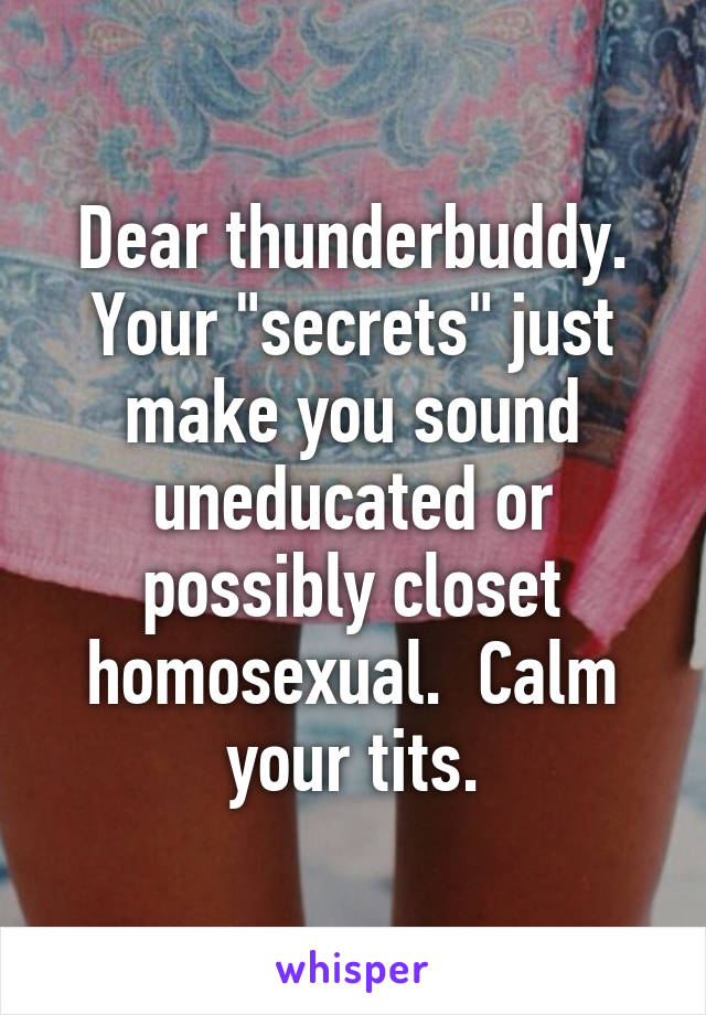 Dear thunderbuddy. Your "secrets" just make you sound uneducated or possibly closet homosexual.  Calm your tits.