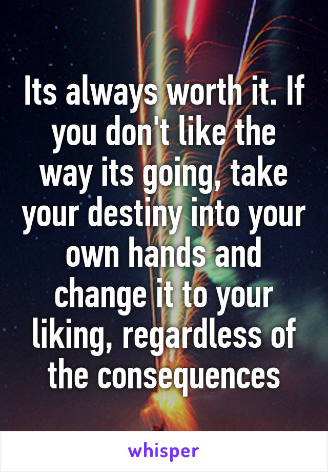 Its always worth it. If you don't like the way its going, take your destiny into your own hands and change it to your liking, regardless of the consequences