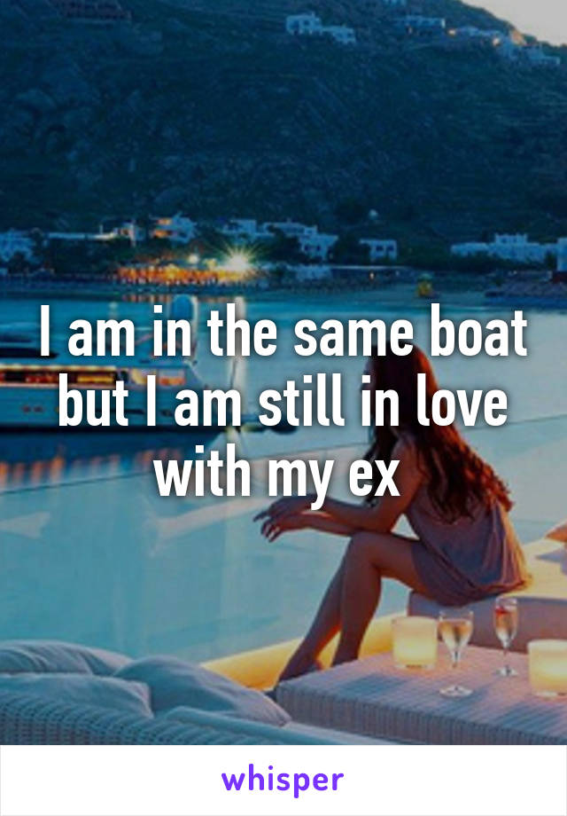 I am in the same boat but I am still in love with my ex 