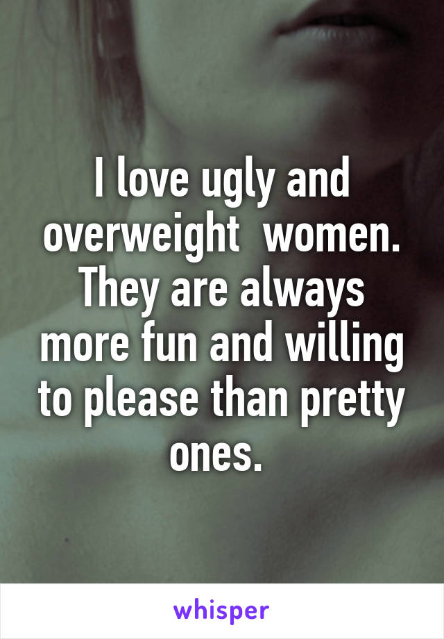 I love ugly and overweight  women. They are always more fun and willing to please than pretty ones. 