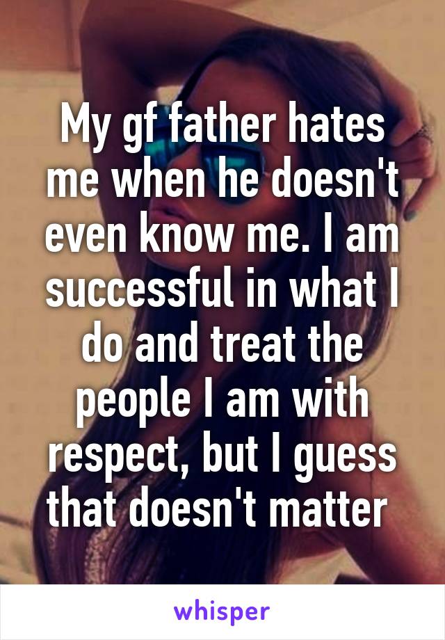 My gf father hates me when he doesn't even know me. I am successful in what I do and treat the people I am with respect, but I guess that doesn't matter 