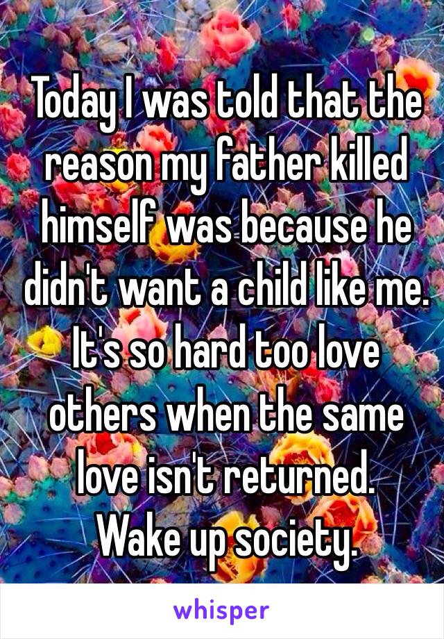 Today I was told that the reason my father killed himself was because he didn't want a child like me.
It's so hard too love others when the same love isn't returned. 
Wake up society.
