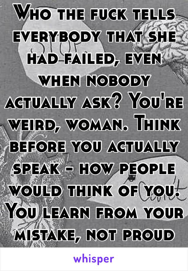 Who the fuck tells everybody that she had failed, even when nobody actually ask? You're weird, woman. Think before you actually speak - how people would think of you. You learn from your mistake, not proud of your mistake. 