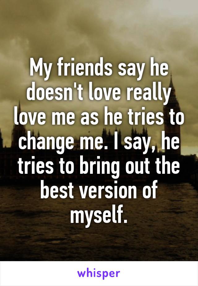 My friends say he doesn't love really love me as he tries to change me. I say, he tries to bring out the best version of myself.