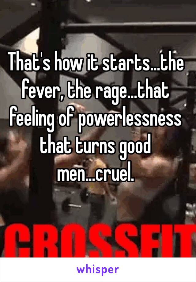 That's how it starts...the fever, the rage...that feeling of powerlessness that turns good men...cruel. 