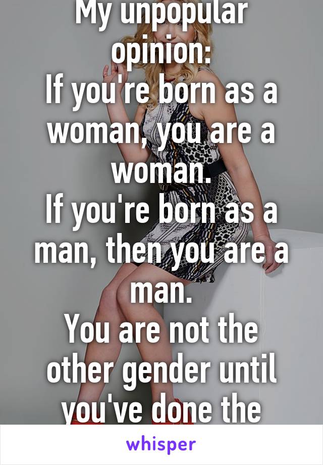 My unpopular opinion:
If you're born as a woman, you are a woman.
If you're born as a man, then you are a man.
You are not the other gender until you've done the operation. 