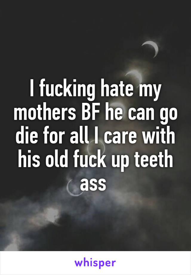 I fucking hate my mothers BF he can go die for all I care with his old fuck up teeth ass 