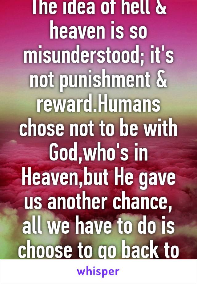 The idea of hell & heaven is so misunderstood; it's not punishment & reward.Humans chose not to be with God,who's in Heaven,but He gave us another chance, all we have to do is choose to go back to Him