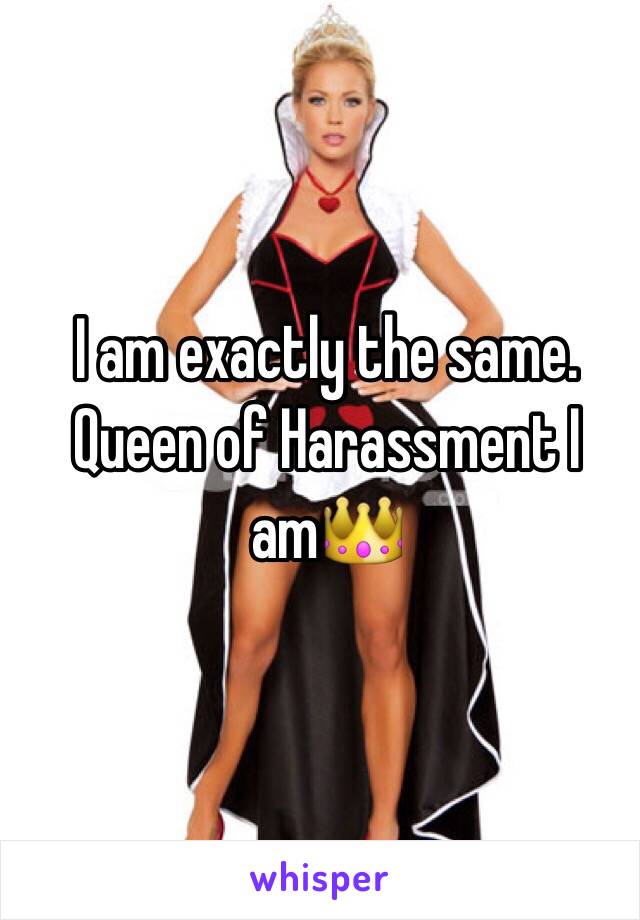 I am exactly the same. Queen of Harassment I am👑 