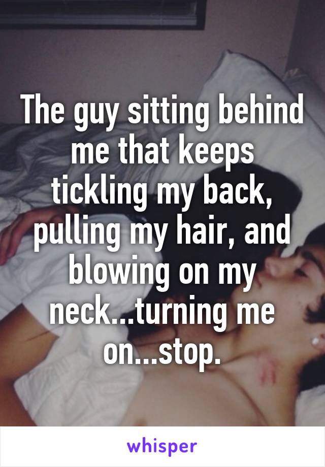 The guy sitting behind me that keeps tickling my back, pulling my hair, and blowing on my neck...turning me on...stop.