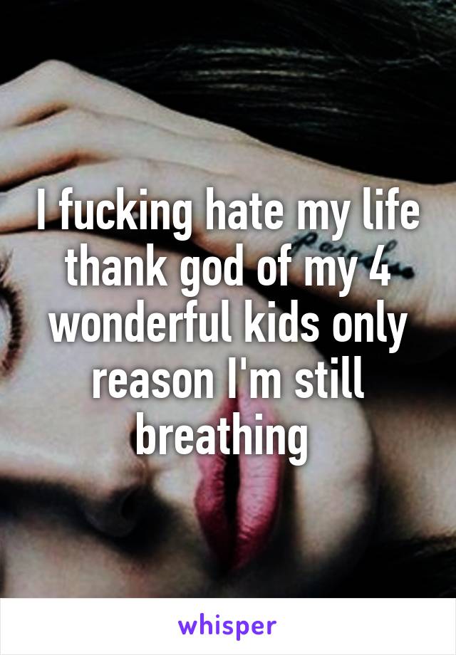 I fucking hate my life thank god of my 4 wonderful kids only reason I'm still breathing 