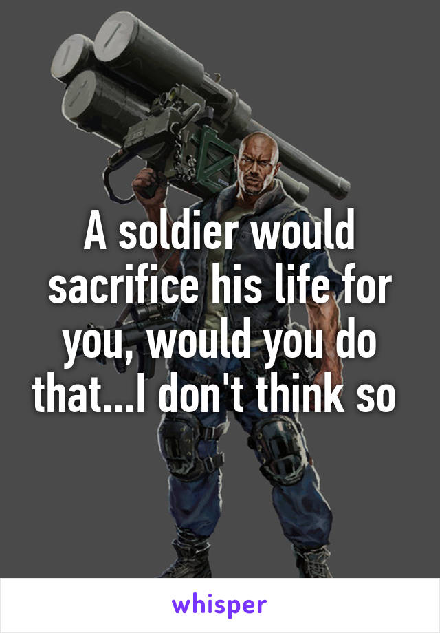 A soldier would sacrifice his life for you, would you do that...I don't think so 