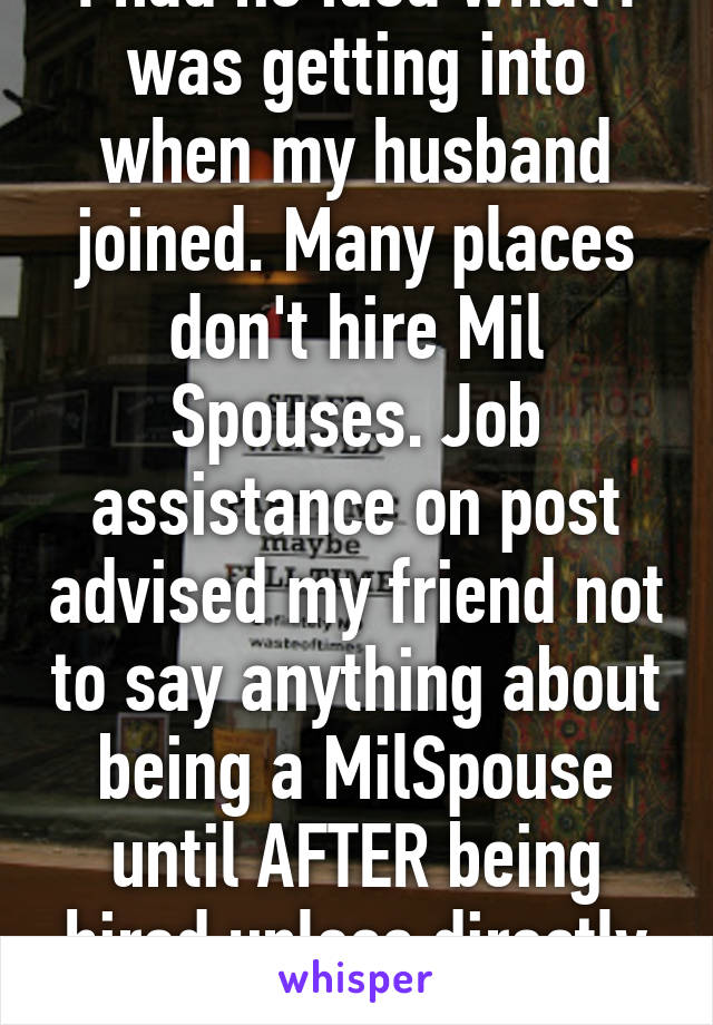 I had no idea what I was getting into when my husband joined. Many places don't hire Mil Spouses. Job assistance on post advised my friend not to say anything about being a MilSpouse until AFTER being hired unless directly asked. 
