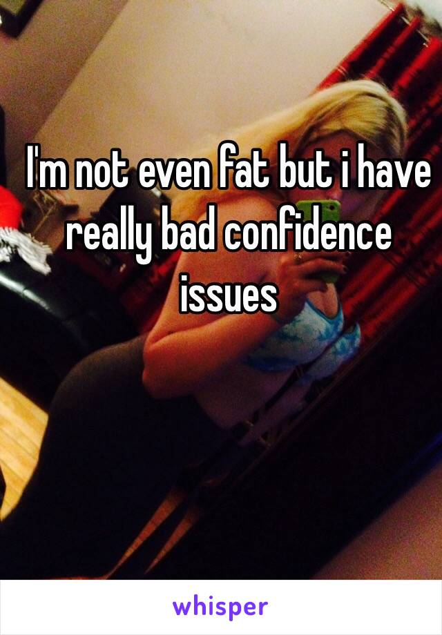 I'm not even fat but i have really bad confidence issues 