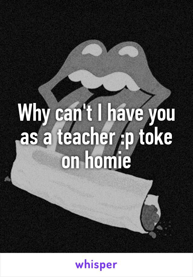 Why can't I have you as a teacher :p toke on homie