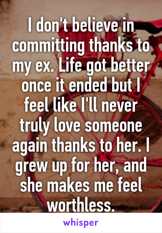 I don't believe in committing thanks to my ex. Life got better once it ended but I feel like I'll never truly love someone again thanks to her. I grew up for her, and she makes me feel worthless.