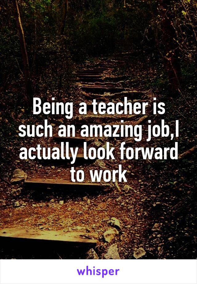 Being a teacher is such an amazing job,I actually look forward to work