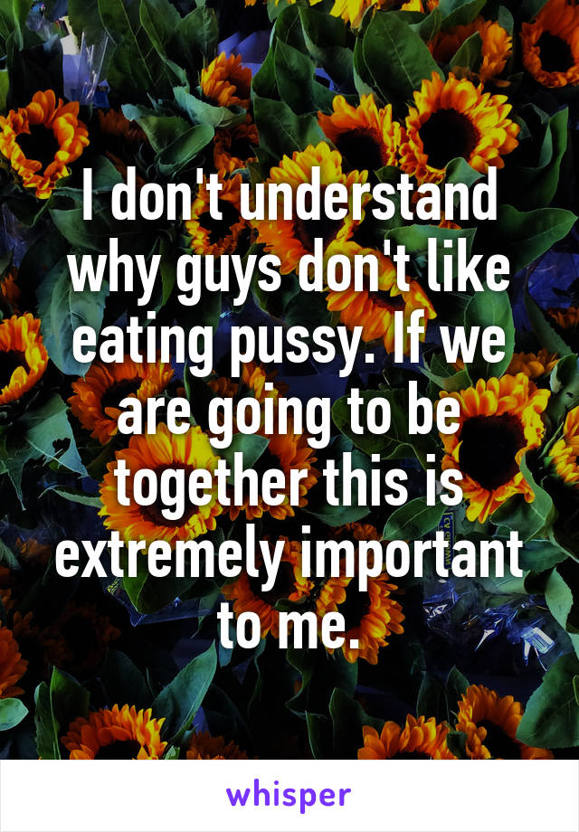 I don't understand why guys don't like eating pussy. If we are going to be together this is extremely important to me.