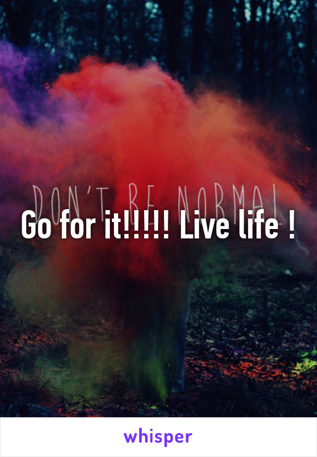 Go for it!!!!! Live life !