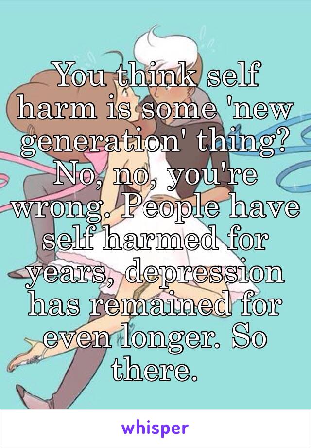 You think self harm is some 'new generation' thing? No, no, you're wrong. People have self harmed for years, depression has remained for even longer. So there.