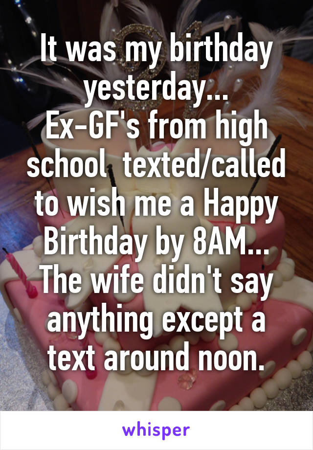 It was my birthday yesterday...
Ex-GF's from high school  texted/called to wish me a Happy Birthday by 8AM...
The wife didn't say anything except a text around noon.
