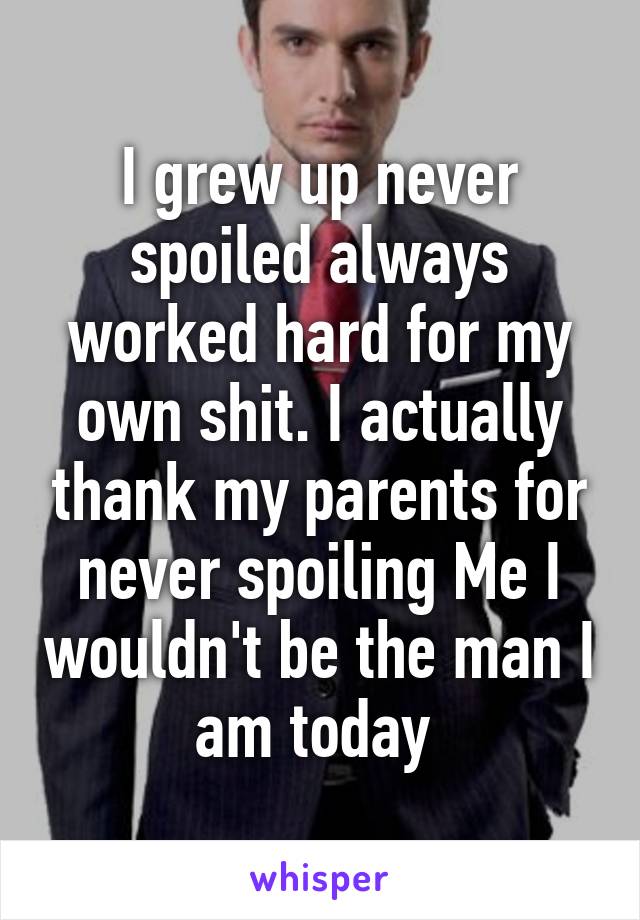 I grew up never spoiled always worked hard for my own shit. I actually thank my parents for never spoiling Me I wouldn't be the man I am today 