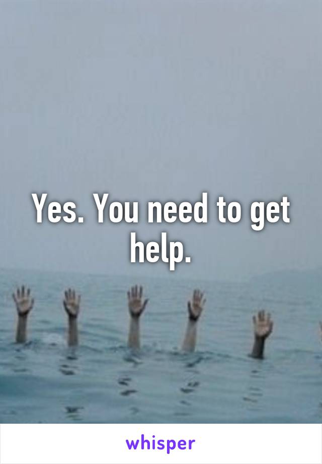 Yes. You need to get help.