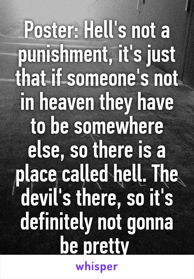 Poster: Hell's not a punishment, it's just that if someone's not in heaven they have to be somewhere else, so there is a place called hell. The devil's there, so it's definitely not gonna be pretty 