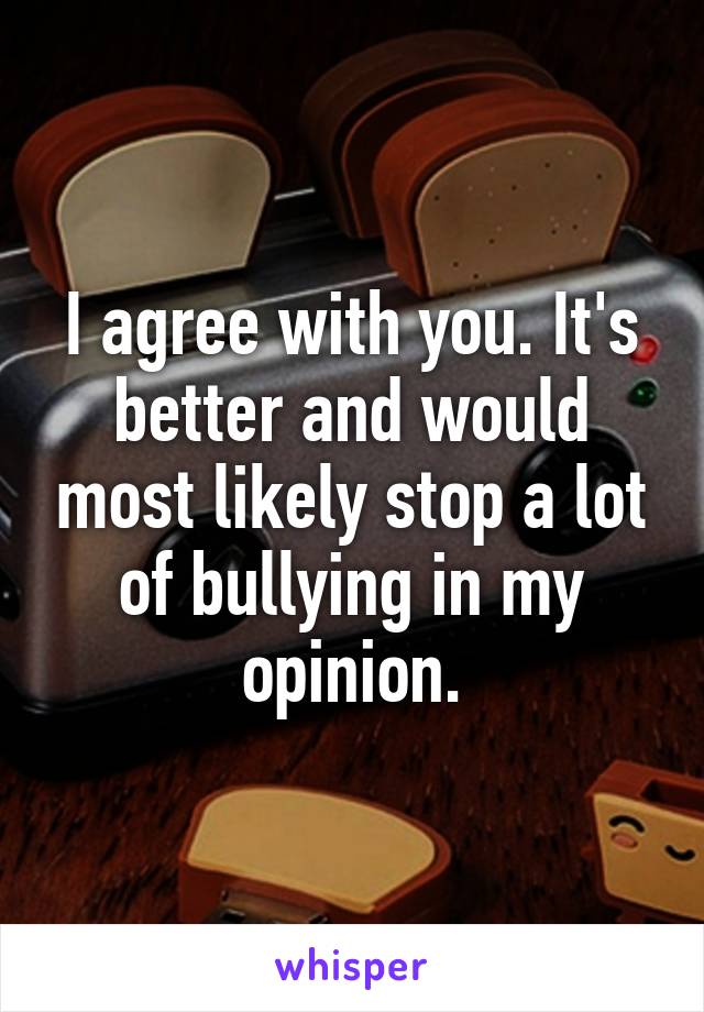 I agree with you. It's better and would most likely stop a lot of bullying in my opinion.