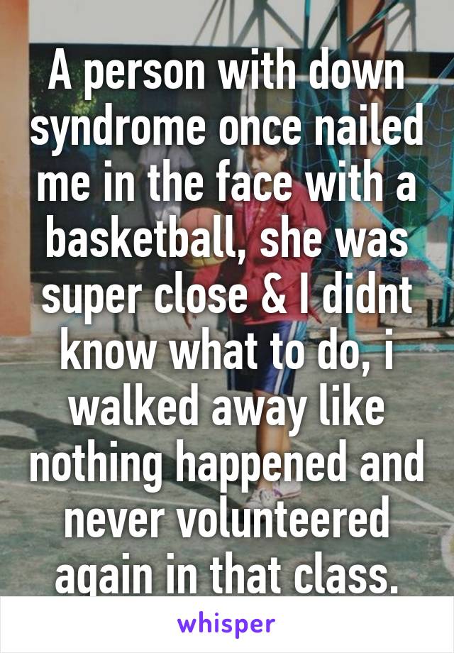 A person with down syndrome once nailed me in the face with a basketball, she was super close & I didnt know what to do, i walked away like nothing happened and never volunteered again in that class.